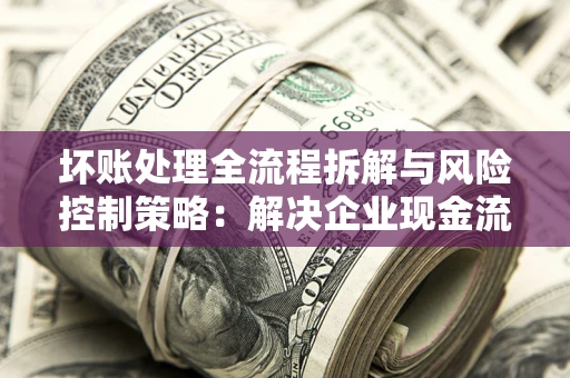 北京坏账处理全流程拆解与风险控制策略：解决企业现金流顽疾的实战指南