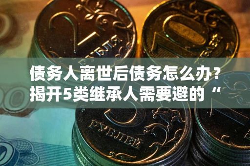 北京债务人离世后债务怎么办？揭开5类继承人需要避的“坑”
