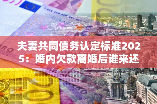 北京夫妻共同债务认定标准2025：婚内欠款离婚后谁来还？