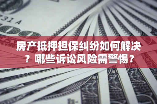 北京房产抵押担保纠纷如何解决？哪些诉讼风险需警惕？